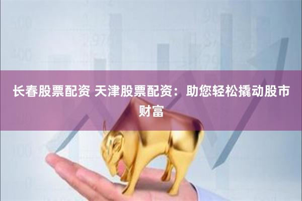 长春股票配资 天津股票配资：助您轻松撬动股市财富