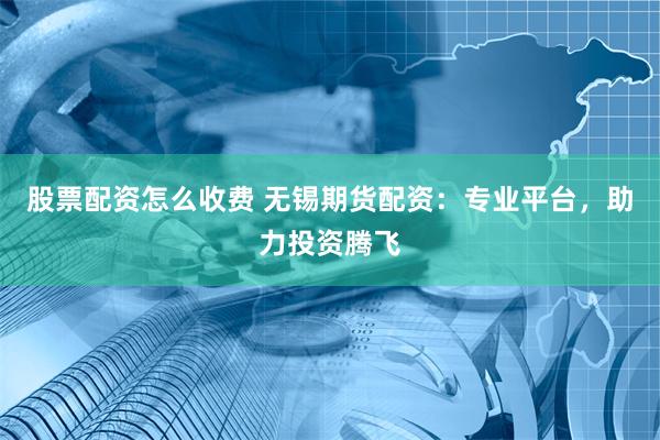 股票配资怎么收费 无锡期货配资：专业平台，助力投资腾飞