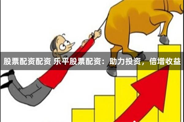 股票配资配资 乐平股票配资：助力投资，倍增收益