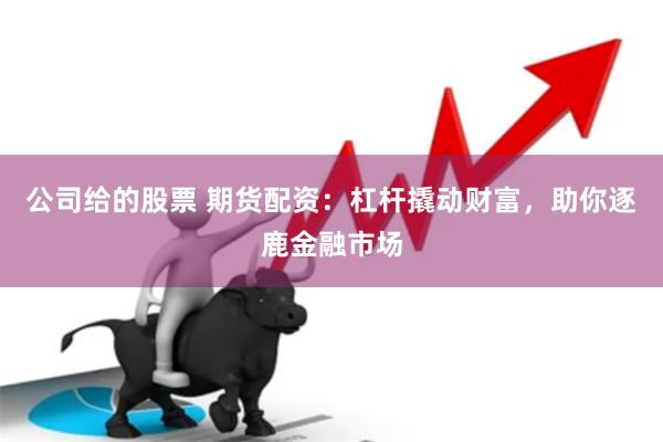 公司给的股票 期货配资：杠杆撬动财富，助你逐鹿金融市场