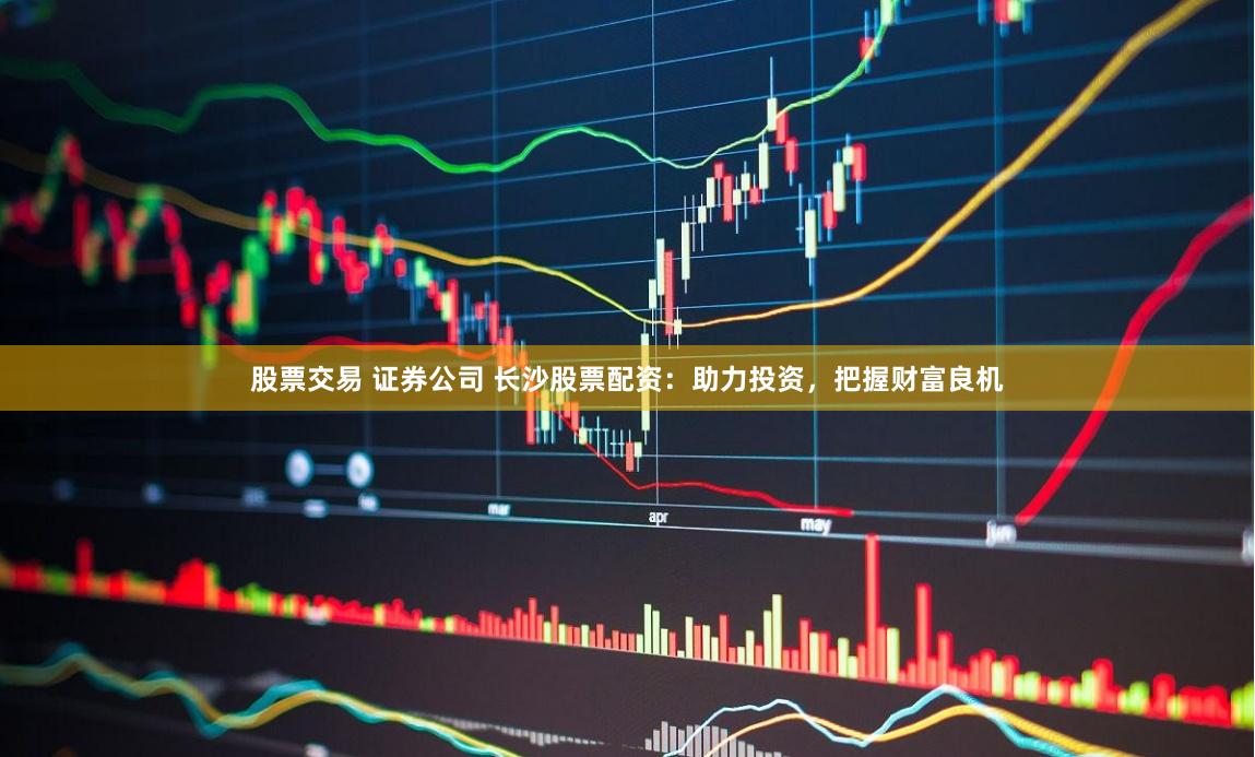 股票交易 证券公司 长沙股票配资：助力投资，把握财富良机