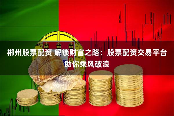 郴州股票配资 解锁财富之路：股票配资交易平台助你乘风破浪