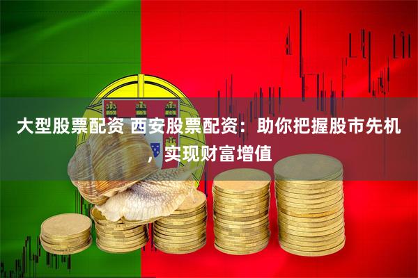 大型股票配资 西安股票配资：助你把握股市先机，实现财富增值