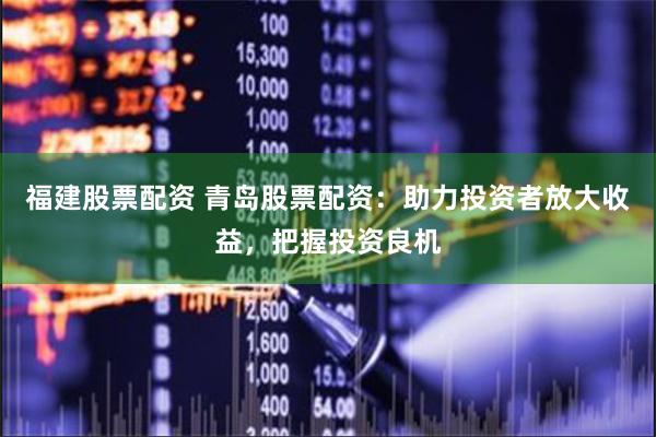 福建股票配资 青岛股票配资：助力投资者放大收益，把握投资良机
