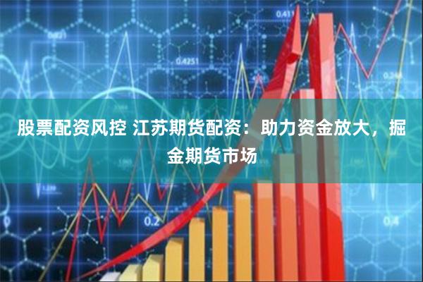 股票配资风控 江苏期货配资：助力资金放大，掘金期货市场