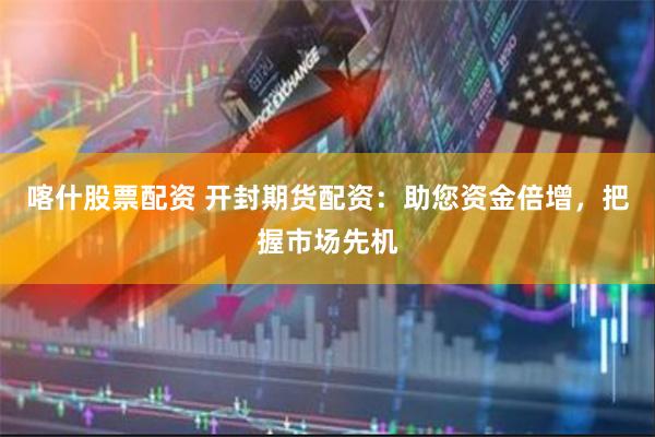 喀什股票配资 开封期货配资：助您资金倍增，把握市场先机