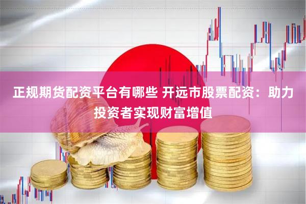 正规期货配资平台有哪些 开远市股票配资：助力投资者实现财富增值