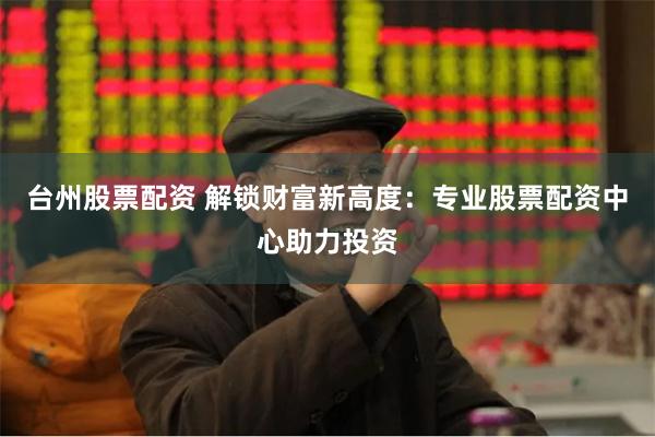 台州股票配资 解锁财富新高度：专业股票配资中心助力投资