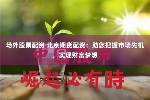 场外股票配资 北京期货配资：助您把握市场先机，实现财富梦想