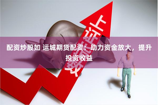 配资炒股如 运城期货配资：助力资金放大，提升投资收益