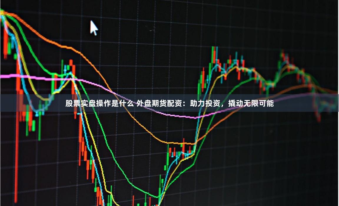 股票实盘操作是什么 外盘期货配资：助力投资，撬动无限可能