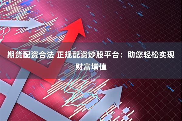 期货配资合法 正规配资炒股平台:助您轻松实现财富增值