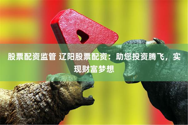 股票配资监管 辽阳股票配资：助您投资腾飞，实现财富梦想