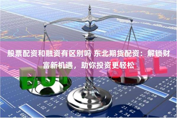 股票配资和融资有区别吗 东北期货配资：解锁财富新机遇，助你投资更轻松