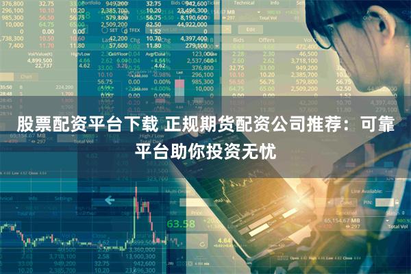 股票配资平台下载 正规期货配资公司推荐：可靠平台助你投资无忧