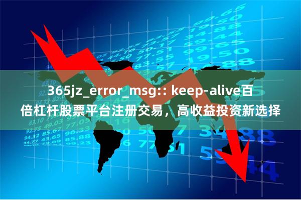365jz_error_msg:: keep-alive百倍杠杆股票平台注册交易，高收益投资新选择