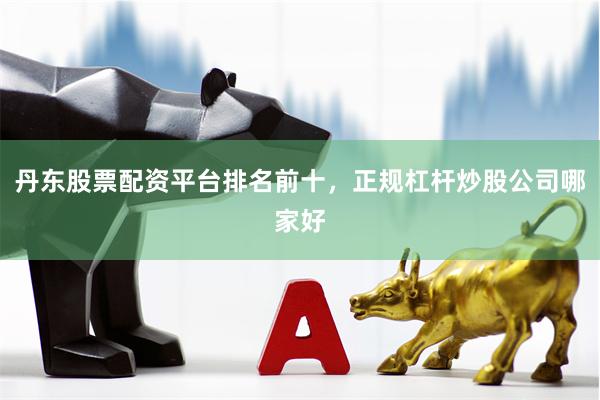 丹东股票配资平台排名前十，正规杠杆炒股公司哪家好