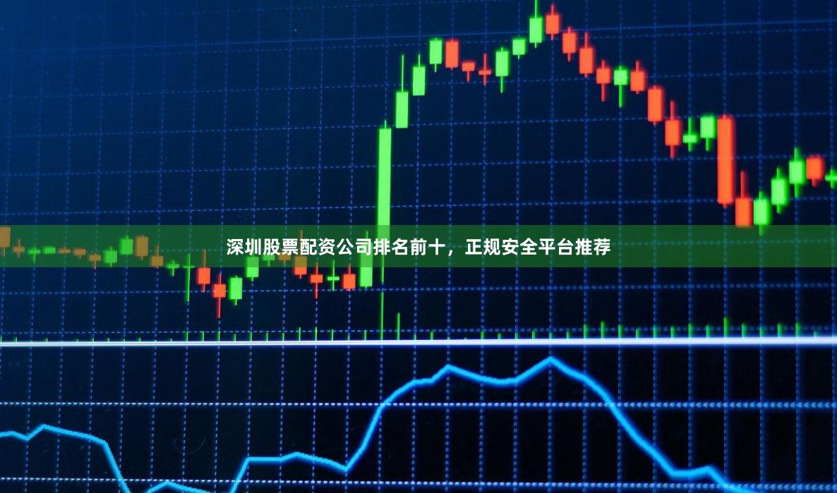 深圳股票配资公司排名前十，正规安全平台推荐